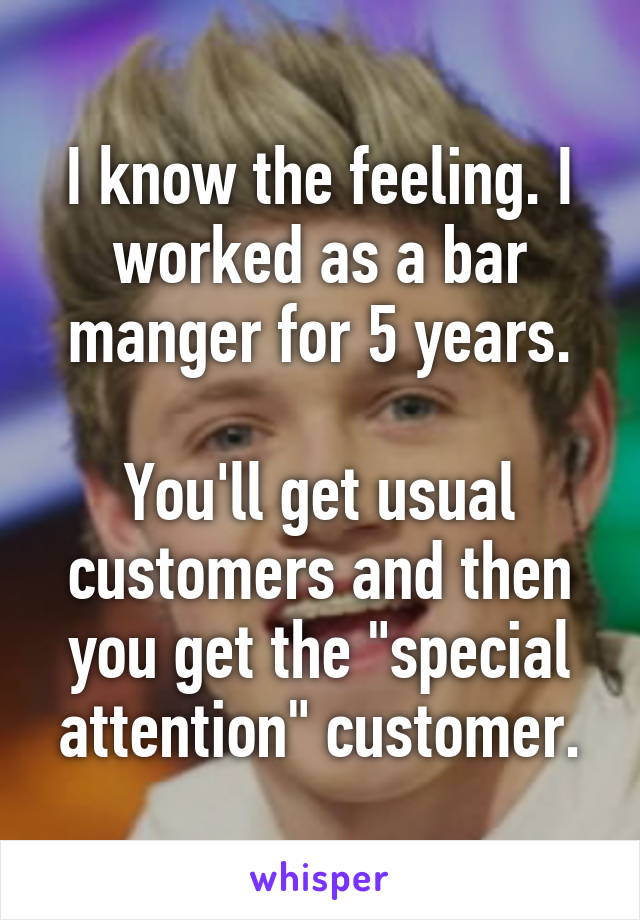 I know the feeling. I worked as a bar manger for 5 years.

You'll get usual customers and then you get the "special attention" customer.