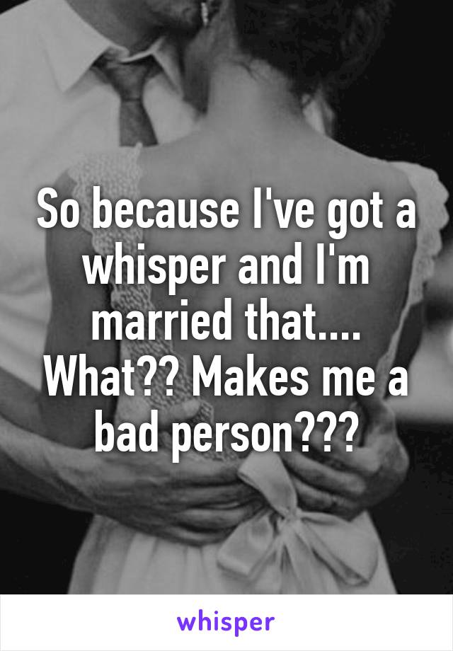 So because I've got a whisper and I'm married that.... What?? Makes me a bad person???