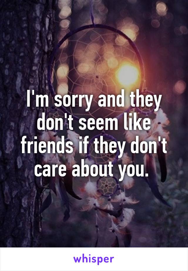 I'm sorry and they don't seem like friends if they don't care about you. 