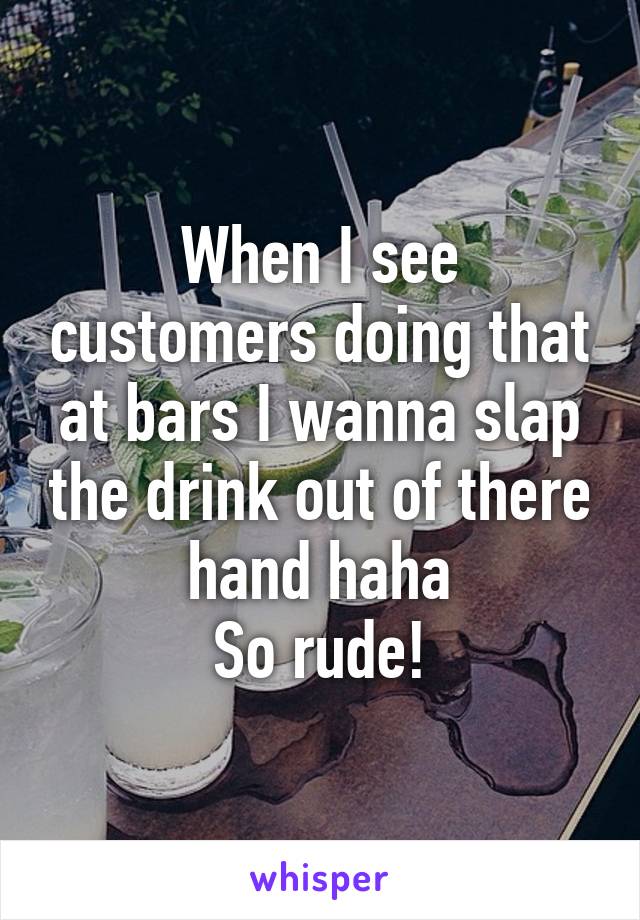 When I see customers doing that at bars I wanna slap the drink out of there hand haha
So rude!