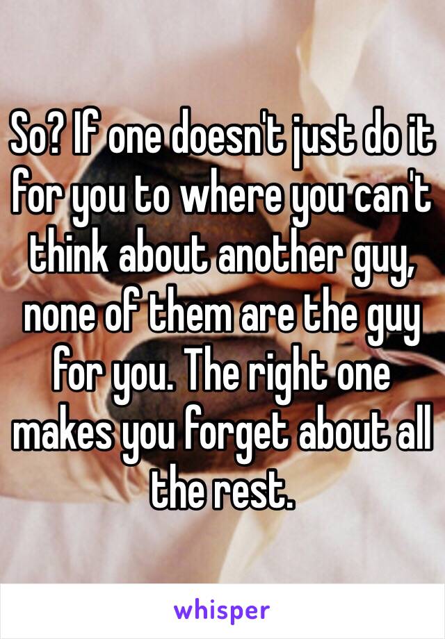 So? If one doesn't just do it for you to where you can't think about another guy, none of them are the guy for you. The right one makes you forget about all the rest.