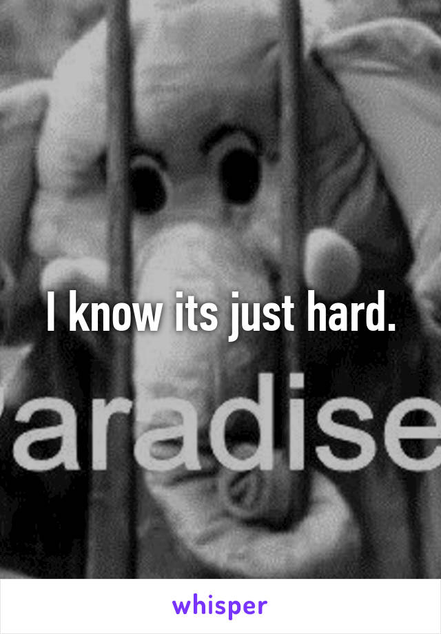 I know its just hard.