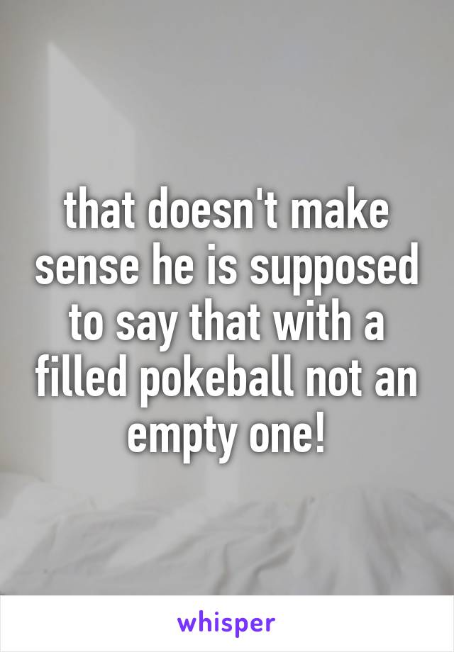 that doesn't make sense he is supposed to say that with a filled pokeball not an empty one!