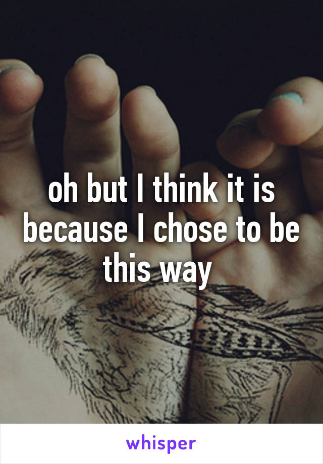 oh but I think it is because I chose to be this way 