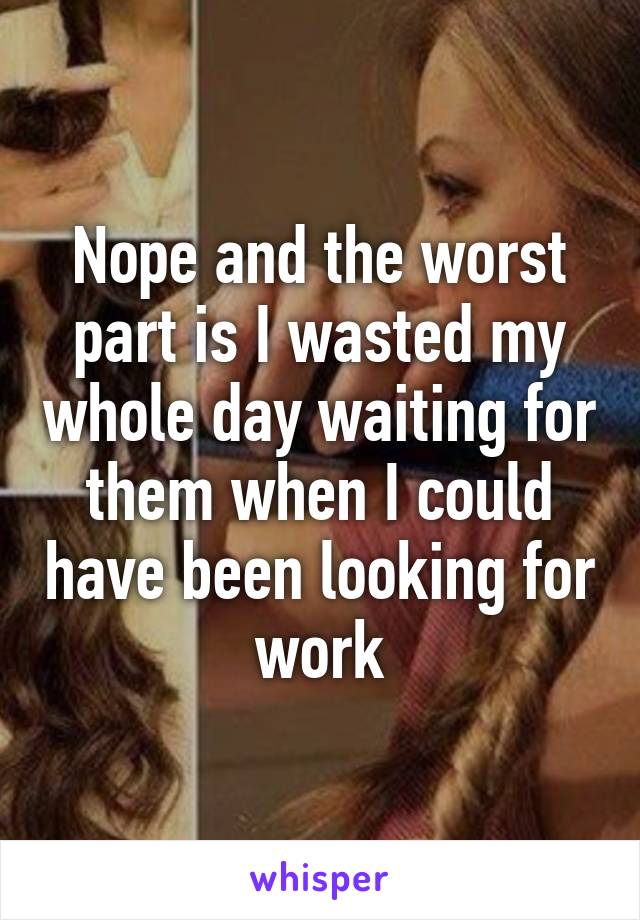 Nope and the worst part is I wasted my whole day waiting for them when I could have been looking for work