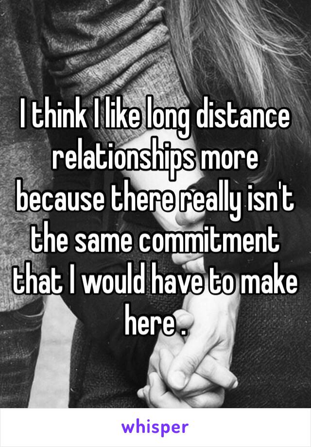 I think I like long distance relationships more because there really isn't the same commitment that I would have to make here . 