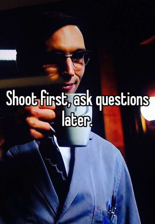 Shoot First Ask Questions Later