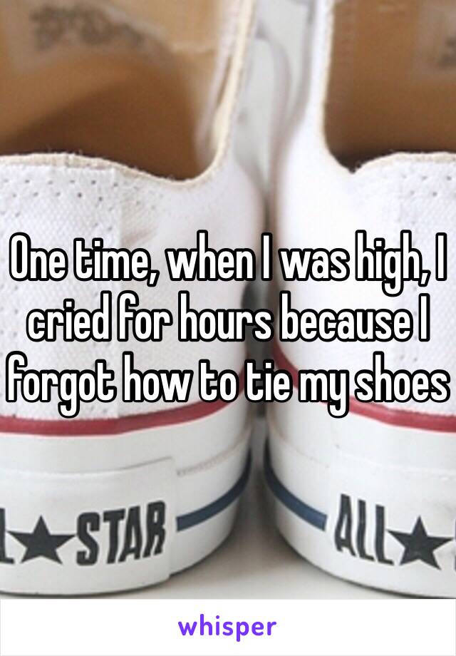 One time, when I was high, I cried for hours because I forgot how to tie my shoes