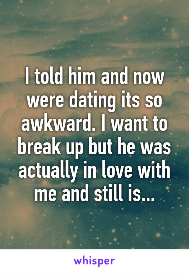 I told him and now were dating its so awkward. I want to break up but he was actually in love with me and still is...