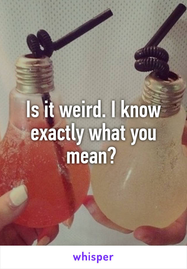 Is it weird. I know exactly what you mean? 