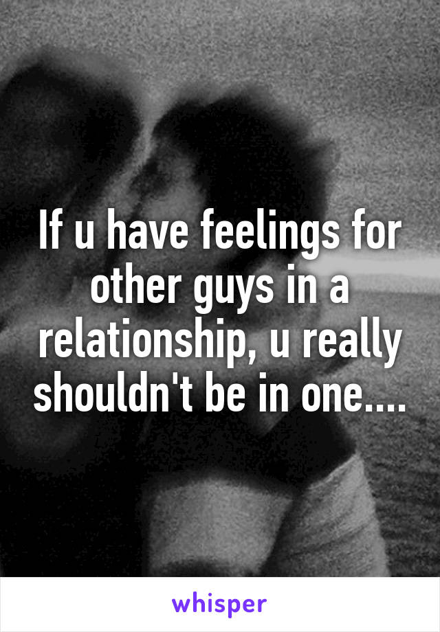 If u have feelings for other guys in a relationship, u really shouldn't be in one....