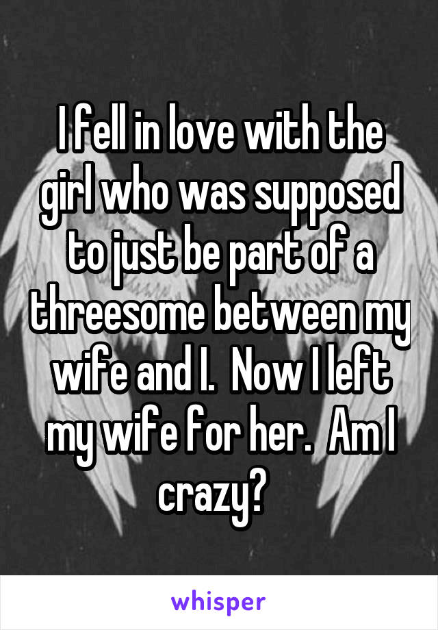 I fell in love with the girl who was supposed to just be part of a threesome between my wife and I.  Now I left my wife for her.  Am I crazy?  