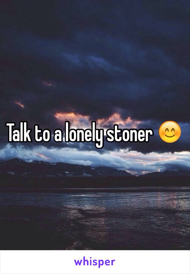 Talk to a lonely stoner 😊