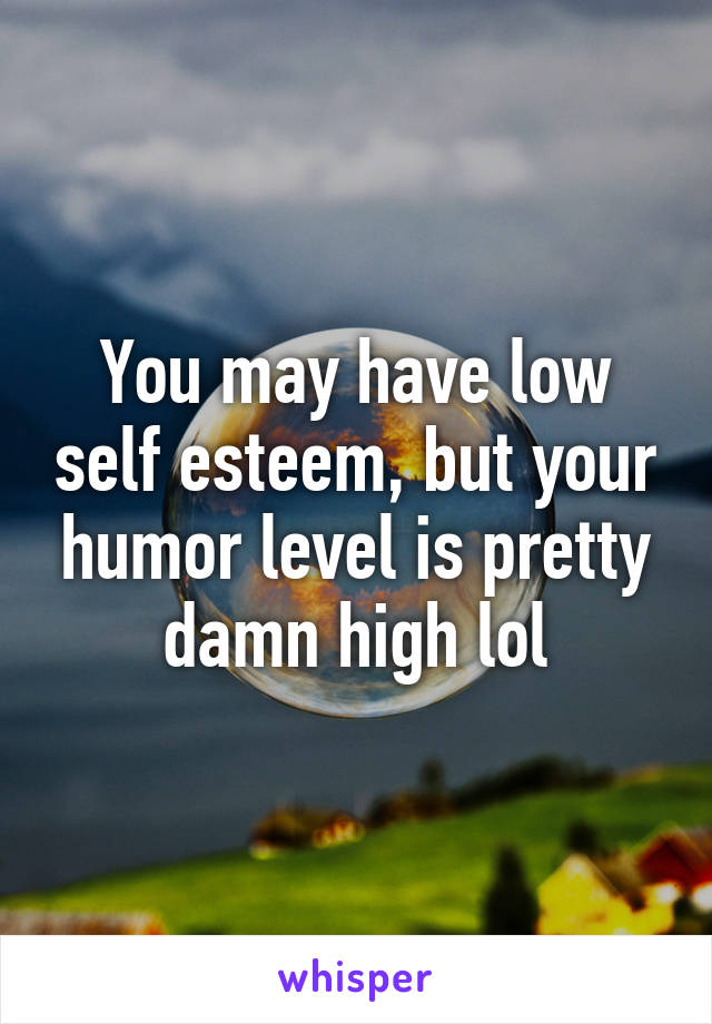 You may have low self esteem, but your humor level is pretty damn high lol