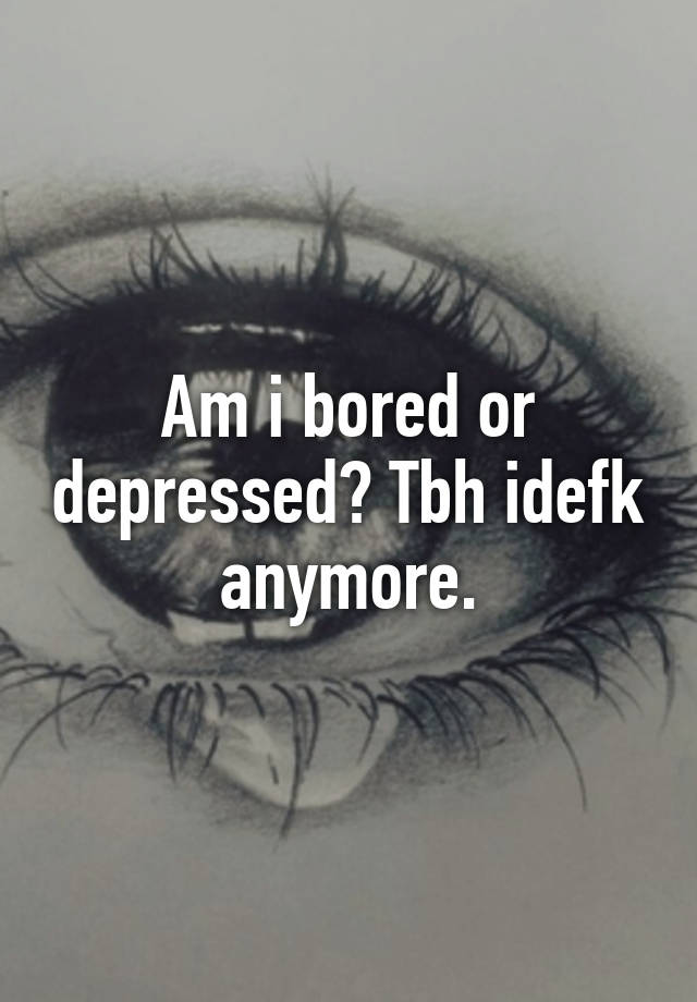 am-i-bored-or-depressed-tbh-idefk-anymore