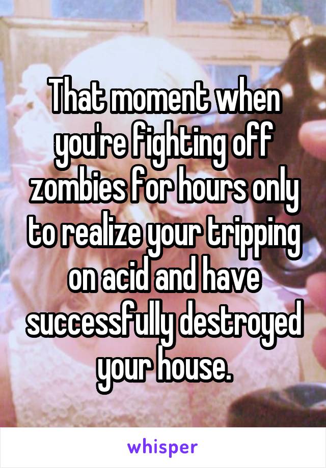 That moment when you're fighting off zombies for hours only to realize your tripping on acid and have successfully destroyed your house.