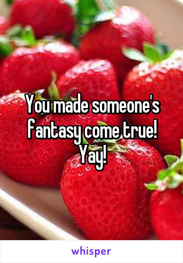 You made someone's fantasy come true! Yay!