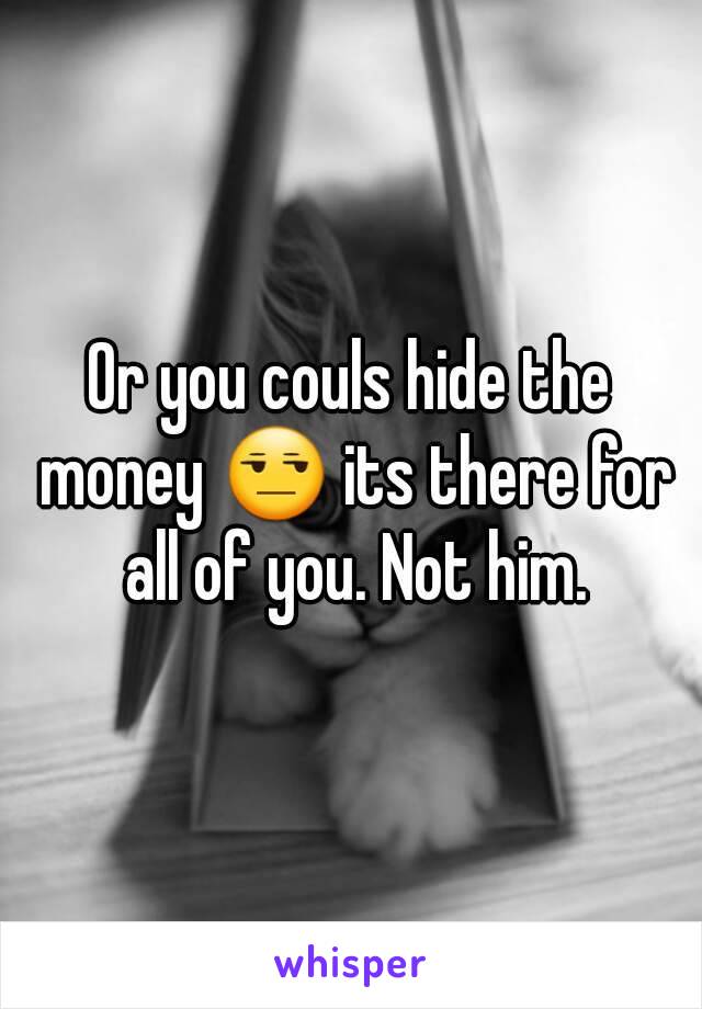 Or you couls hide the money 😒 its there for all of you. Not him.