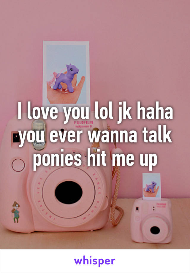 I love you lol jk haha you ever wanna talk ponies hit me up
