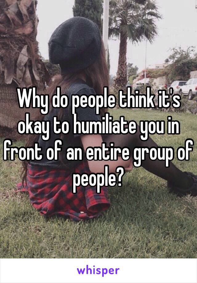 why-do-people-think-it-s-okay-to-humiliate-you-in-front-of-an-entire