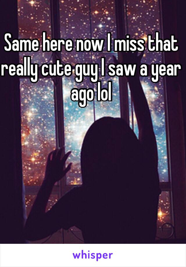 Same here now I miss that really cute guy I saw a year ago lol 