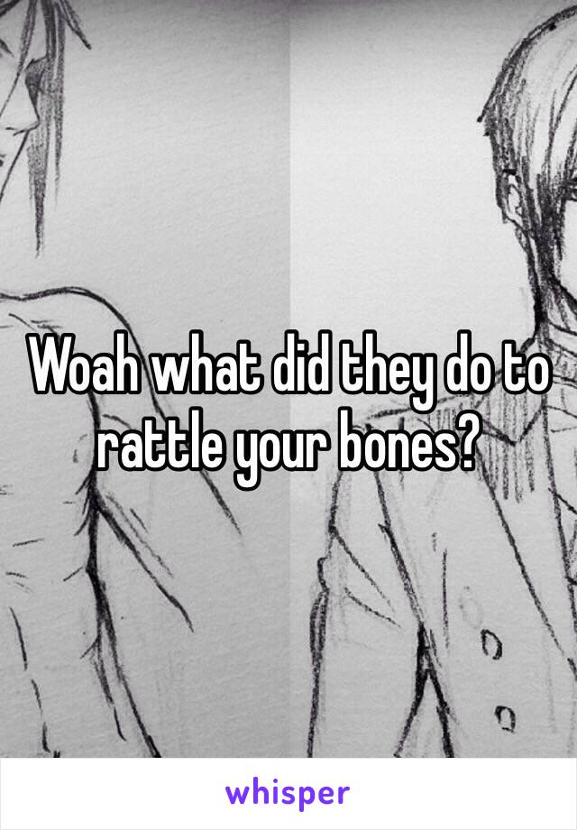 Woah what did they do to rattle your bones?