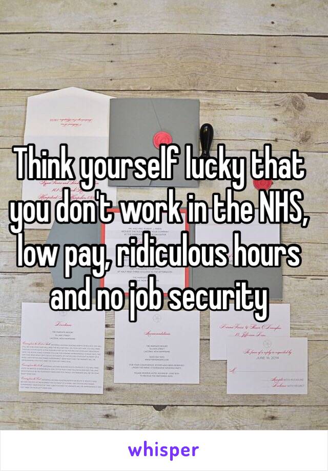 Think yourself lucky that you don't work in the NHS, low pay, ridiculous hours and no job security 