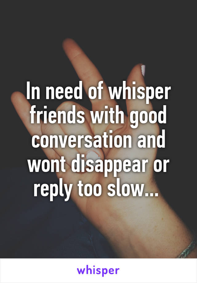 In need of whisper friends with good conversation and wont disappear or reply too slow... 