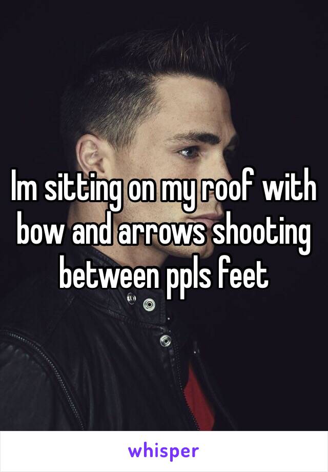 Im sitting on my roof with bow and arrows shooting between ppls feet