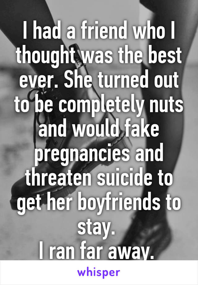 I had a friend who I thought was the best ever. She turned out to be completely nuts and would fake pregnancies and threaten suicide to get her boyfriends to stay. 
I ran far away. 