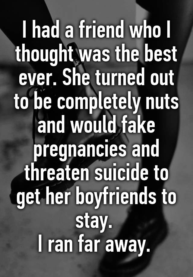 I had a friend who I thought was the best ever. She turned out to be completely nuts and would fake pregnancies and threaten suicide to get her boyfriends to stay. 
I ran far away. 