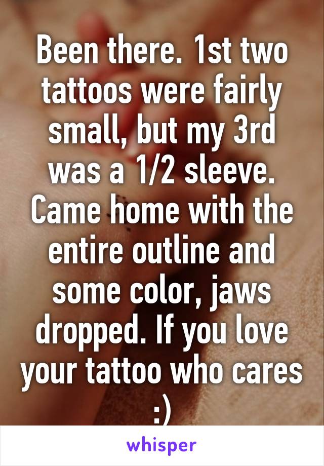 Been there. 1st two tattoos were fairly small, but my 3rd was a 1/2 sleeve. Came home with the entire outline and some color, jaws dropped. If you love your tattoo who cares :)