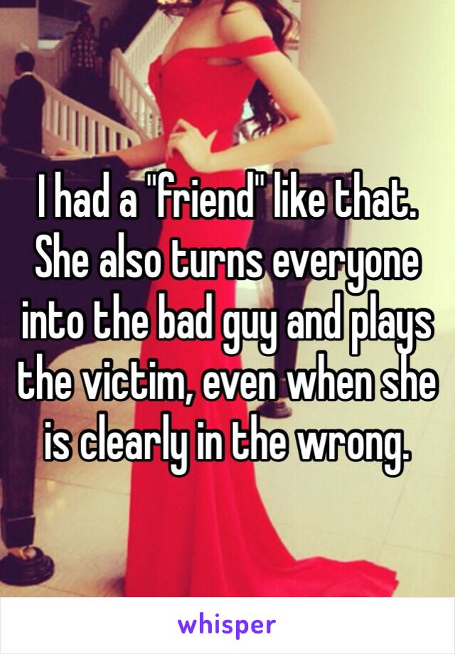 I had a "friend" like that. She also turns everyone into the bad guy and plays the victim, even when she is clearly in the wrong.