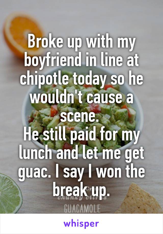 Broke up with my boyfriend in line at chipotle today so he wouldn't cause a scene. 
He still paid for my lunch and let me get guac. I say I won the break up.