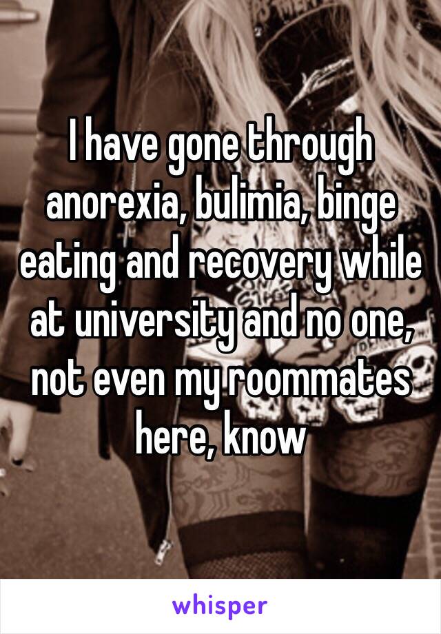 I have gone through anorexia, bulimia, binge eating and recovery while at university and no one, not even my roommates here, know