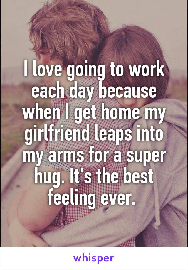 I love going to work each day because when I get home my girlfriend leaps into my arms for a super hug. It's the best feeling ever. 