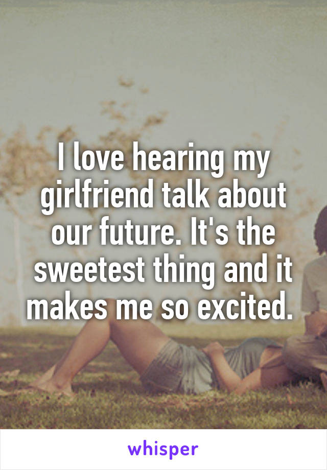 I love hearing my girlfriend talk about our future. It's the sweetest thing and it makes me so excited. 