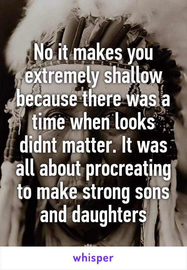 No it makes you extremely shallow because there was a time when looks didnt matter. It was all about procreating to make strong sons and daughters