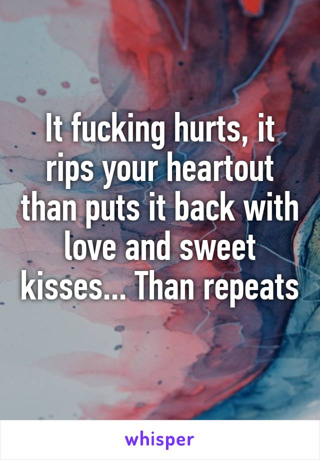 It fucking hurts, it rips your heartout than puts it back with love and sweet kisses... Than repeats 