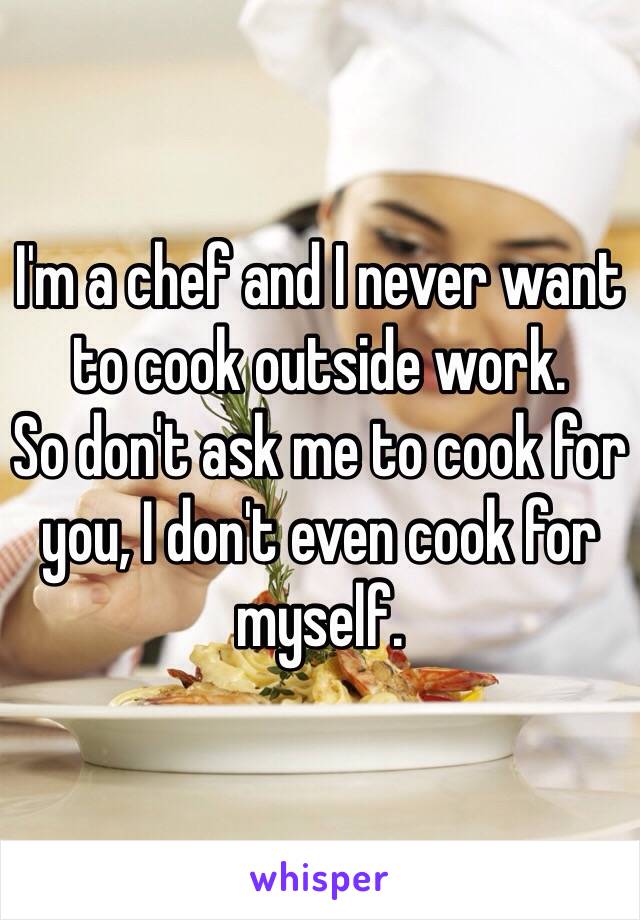 I'm a chef and I never want to cook outside work. 
So don't ask me to cook for you, I don't even cook for myself. 