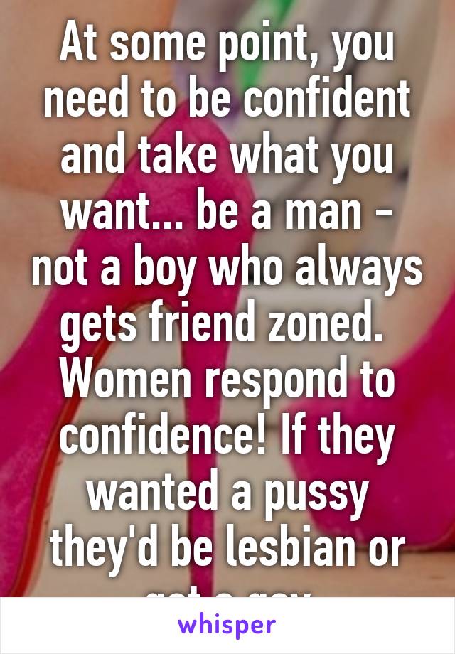 At some point, you need to be confident and take what you want... be a man - not a boy who always gets friend zoned.  Women respond to confidence! If they wanted a pussy they'd be lesbian or get a gay