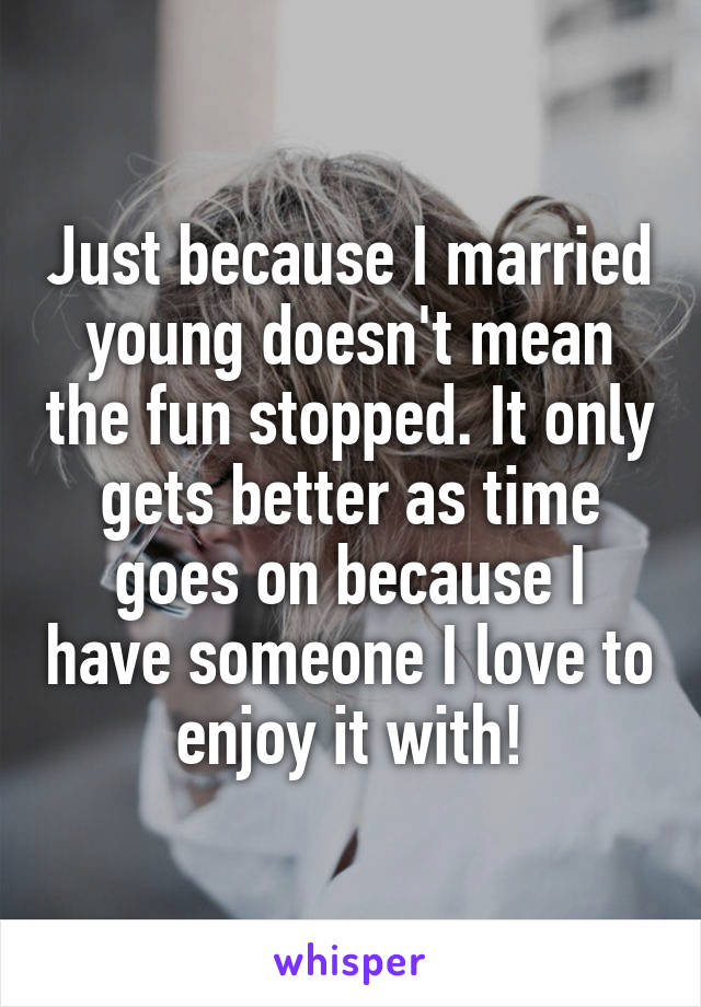 Just because I married young doesn't mean the fun stopped. It only gets better as time goes on because I have someone I love to enjoy it with!