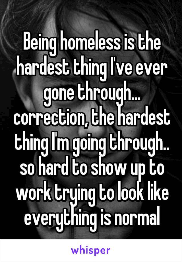 Being homeless is the hardest thing I've ever gone through... correction, the hardest thing I'm going through.. so hard to show up to work trying to look like everything is normal