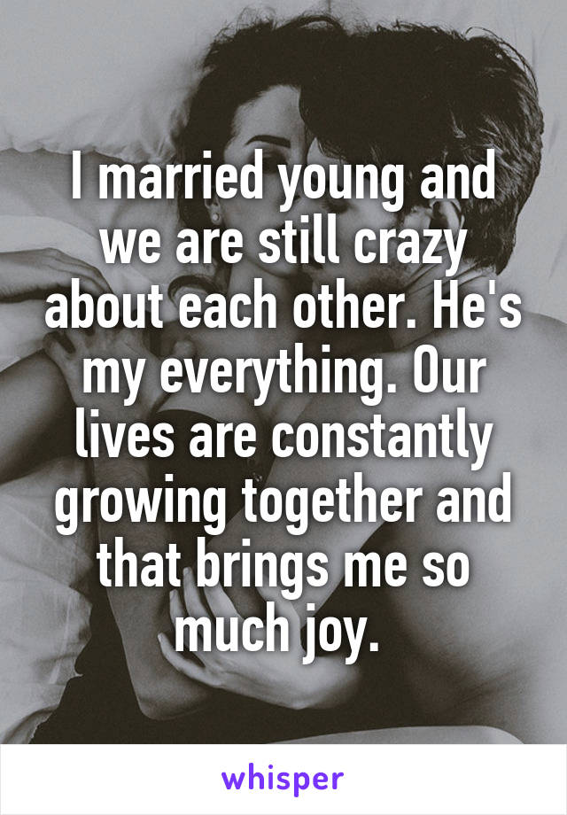I married young and we are still crazy about each other. He's my everything. Our lives are constantly growing together and that brings me so much joy. 