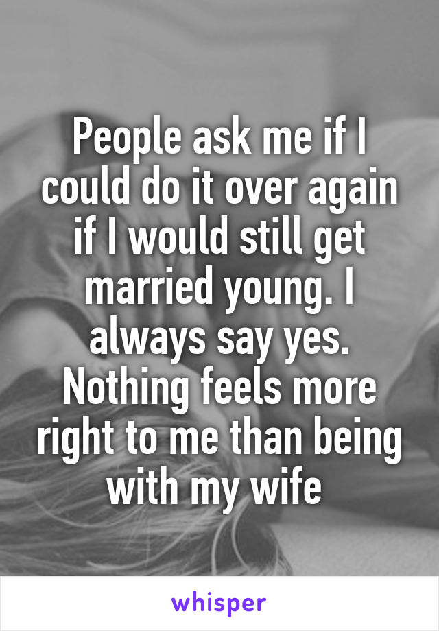 People ask me if I could do it over again if I would still get married young. I always say yes. Nothing feels more right to me than being with my wife 