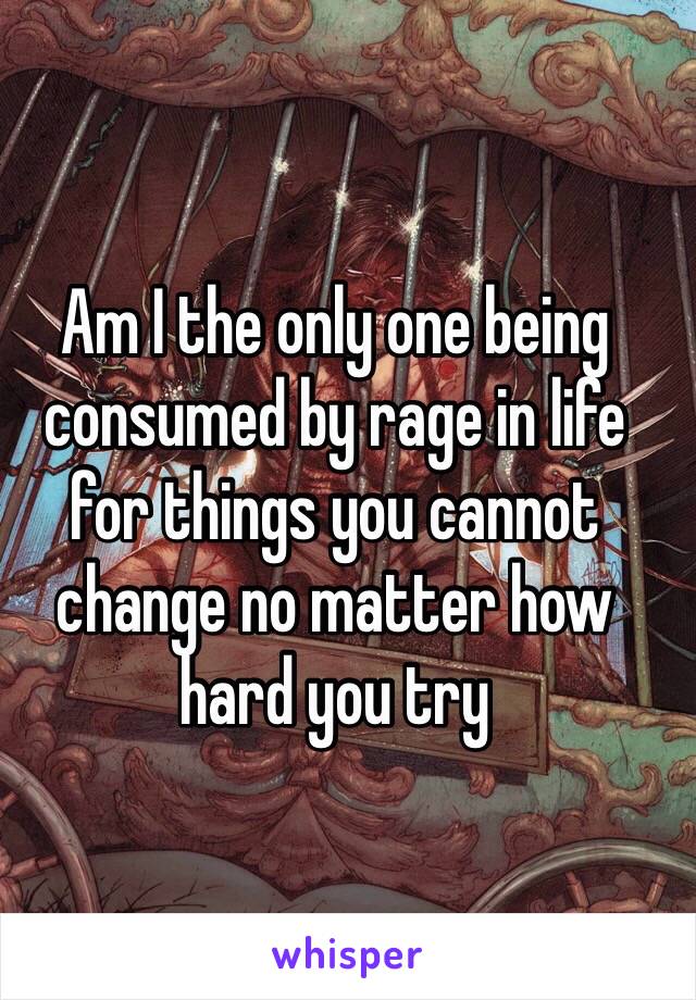 Am I the only one being consumed by rage in life for things you cannot change no matter how hard you try