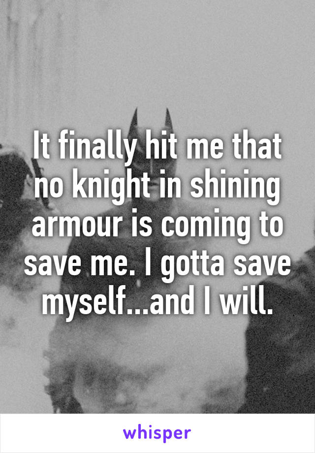 It finally hit me that no knight in shining armour is coming to save me. I gotta save myself...and I will.
