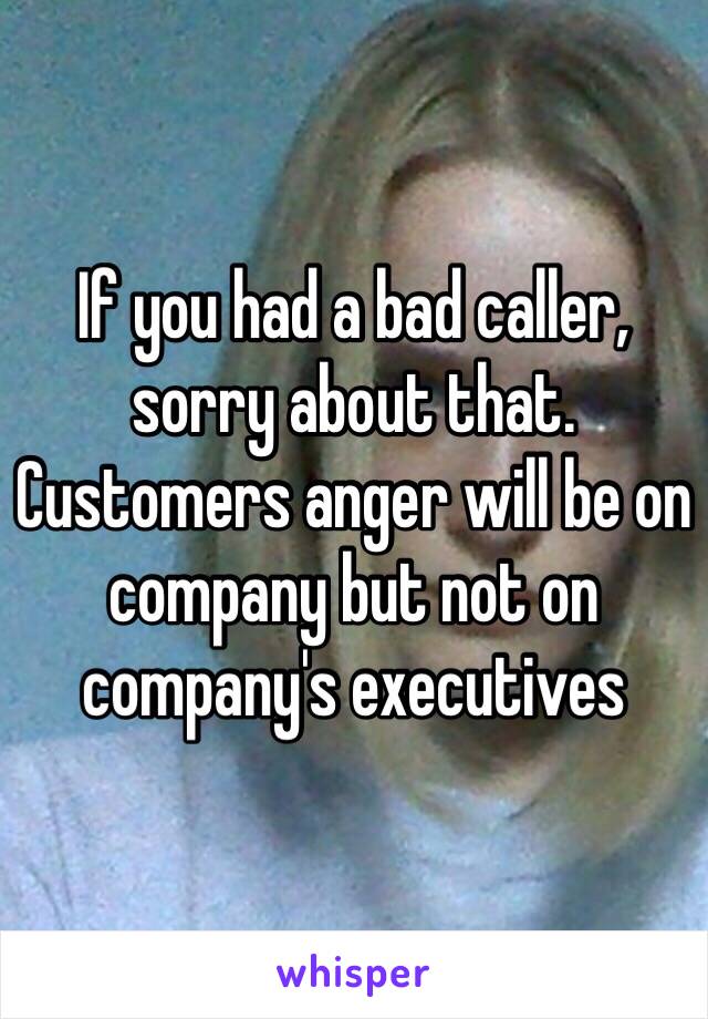 If you had a bad caller, sorry about that. Customers anger will be on company but not on company's executives 