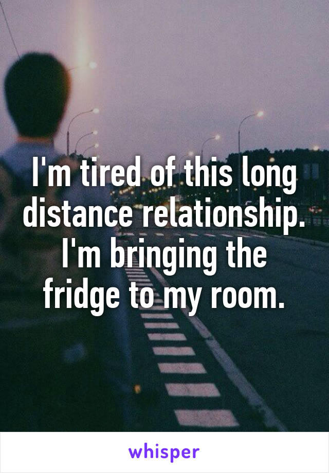 I'm tired of this long distance relationship. I'm bringing the fridge to my room.