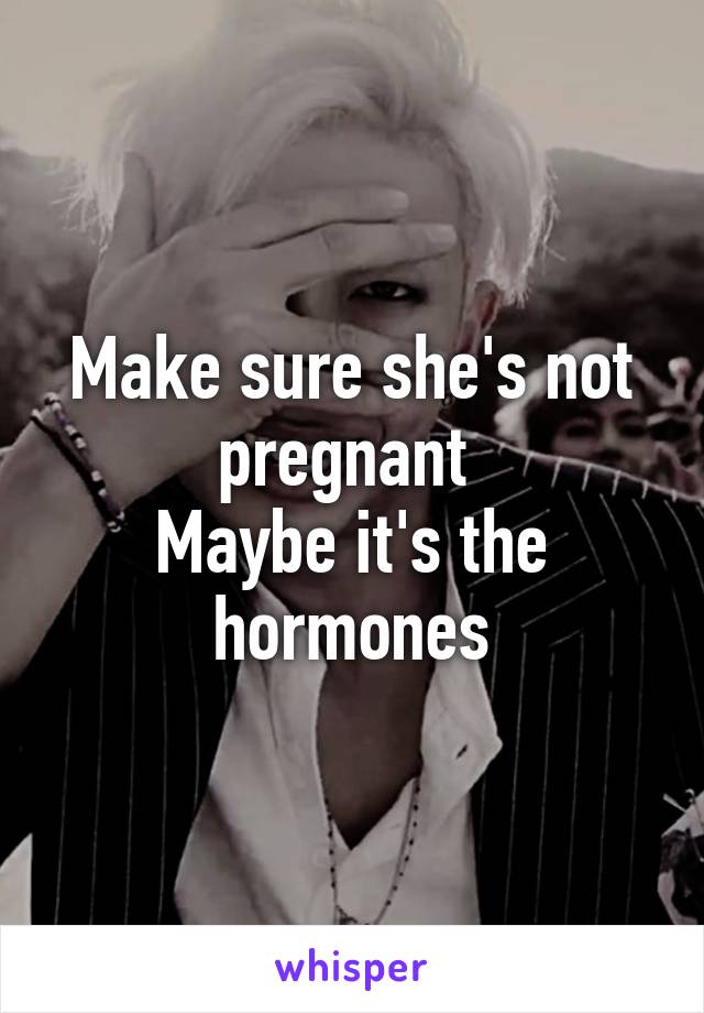 Make sure she's not pregnant 
Maybe it's the hormones